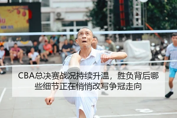 CBA总决赛战况持续升温，胜负背后哪些细节正在悄悄改写争冠走向